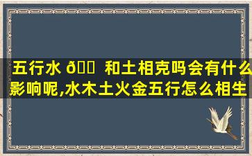 五行水 🐠 和土相克吗会有什么影响呢,水木土火金五行怎么相生相克
